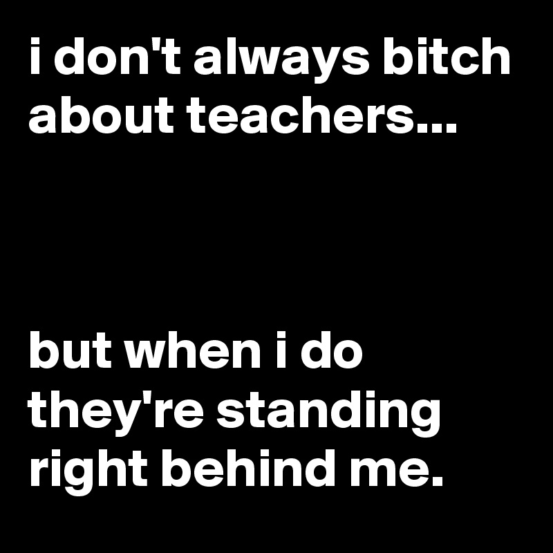 i don't always bitch about teachers...



but when i do they're standing right behind me.