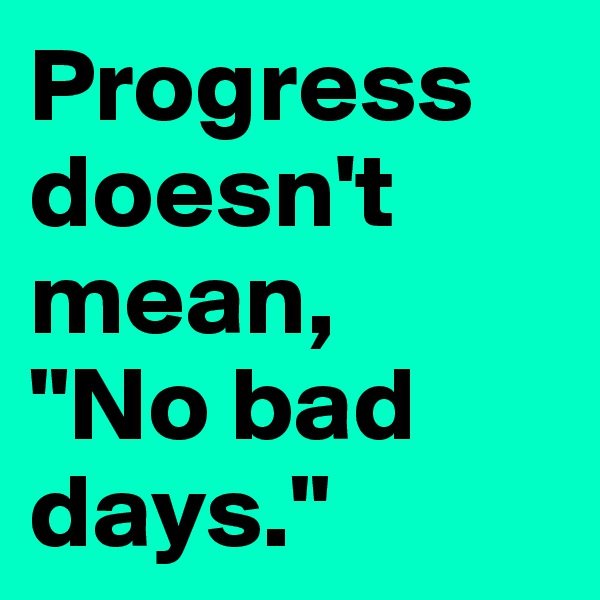 Progress doesn't mean,
"No bad days."