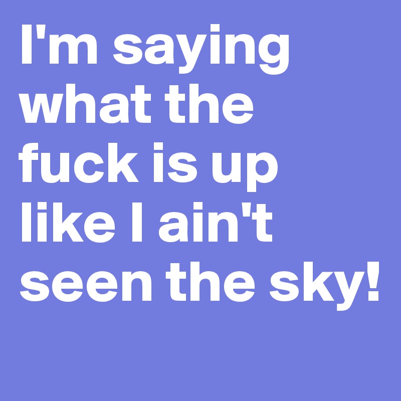 I'm saying what the fuck is up like I ain't seen the sky!