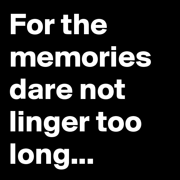 For the memories dare not linger too long...