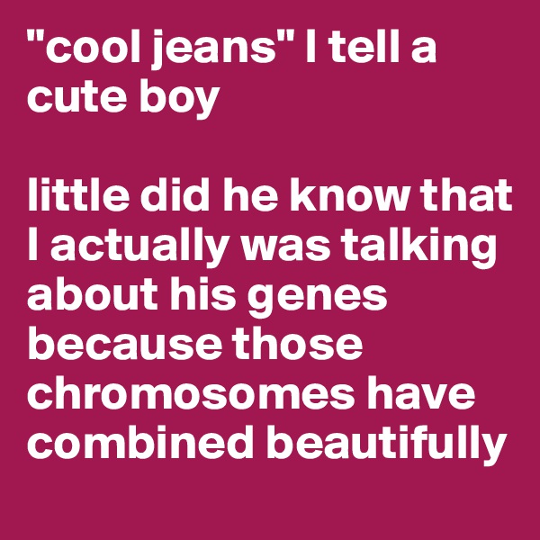 "cool jeans" I tell a cute boy 

little did he know that I actually was talking about his genes because those chromosomes have combined beautifully
