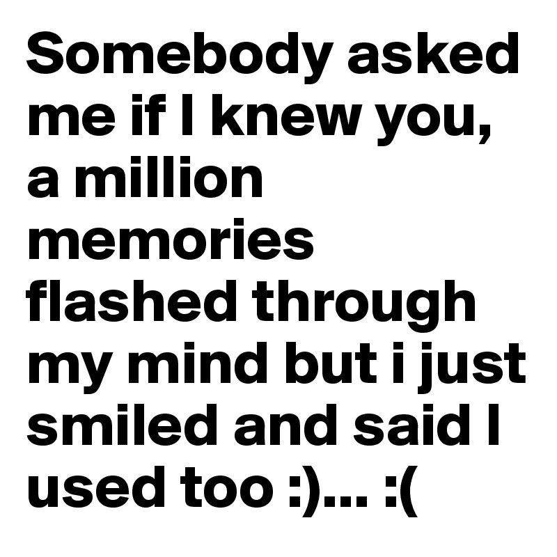 Somebody asked me if I knew you, a million memories flashed through my mind but i just smiled and said I used too :)... :(