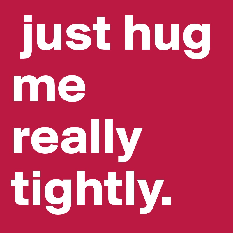  just hug me really tightly.