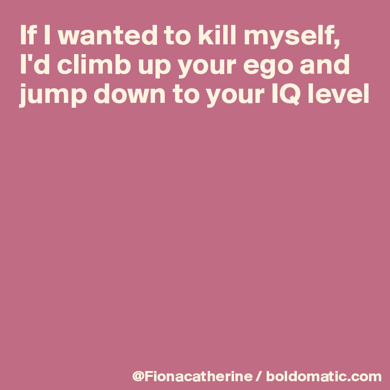 If I wanted to kill myself, I'd climb up your ego and jump down to your IQ level







