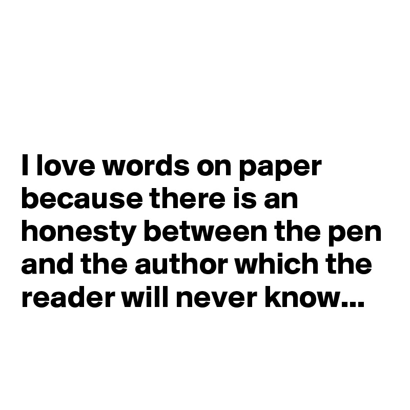 


I love words on paper because there is an honesty between the pen and the author which the reader will never know...


