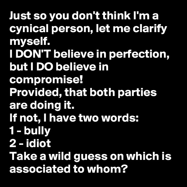 Just so you don't think I'm a cynical person, let me clarify myself. 
I DON'T believe in perfection, but I DO believe in compromise! 
Provided, that both parties are doing it. 
If not, I have two words:
1 - bully
2 - idiot
Take a wild guess on which is associated to whom? 