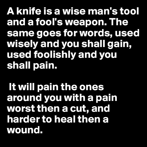 A knife is a wise man's tool and a fool's weapon. The same goes for words, used wisely and you shall gain, used foolishly and you shall pain.

 It will pain the ones around you with a pain worst then a cut, and harder to heal then a wound.