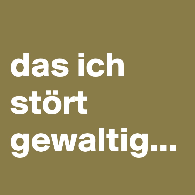 
das ich stört gewaltig...