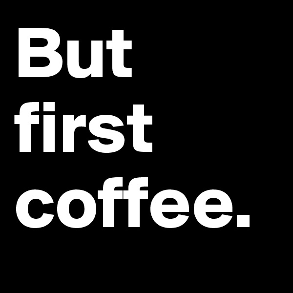 But first coffee.