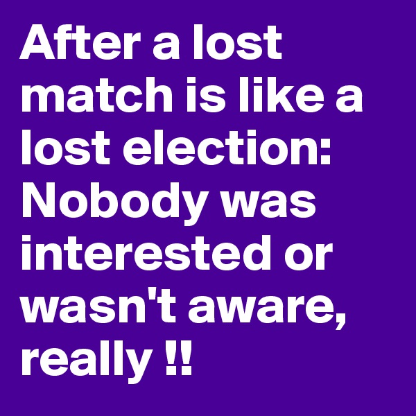 After a lost match is like a lost election:
Nobody was interested or wasn't aware, 
really !! 