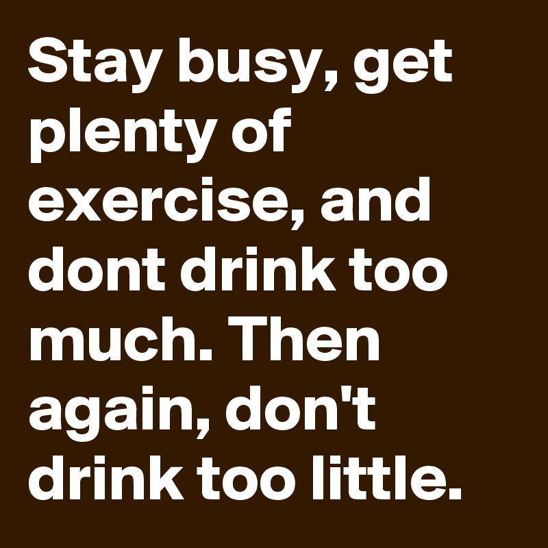 Stay busy, get plenty of exercise, and dont drink too much. Then again, don't drink too little.