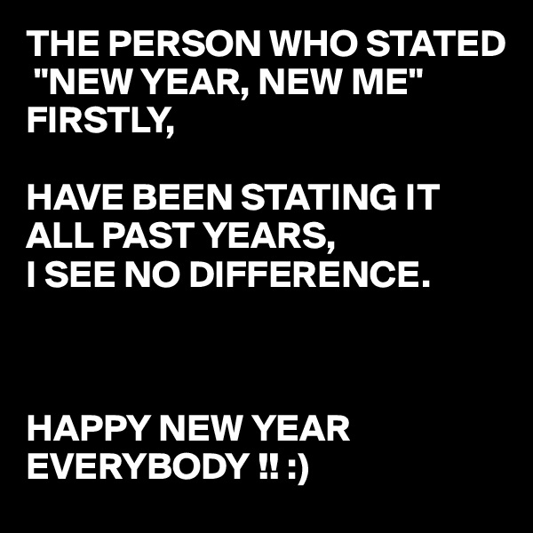 THE PERSON WHO STATED
 "NEW YEAR, NEW ME" FIRSTLY,

HAVE BEEN STATING IT ALL PAST YEARS,
I SEE NO DIFFERENCE.



HAPPY NEW YEAR 
EVERYBODY !! :) 