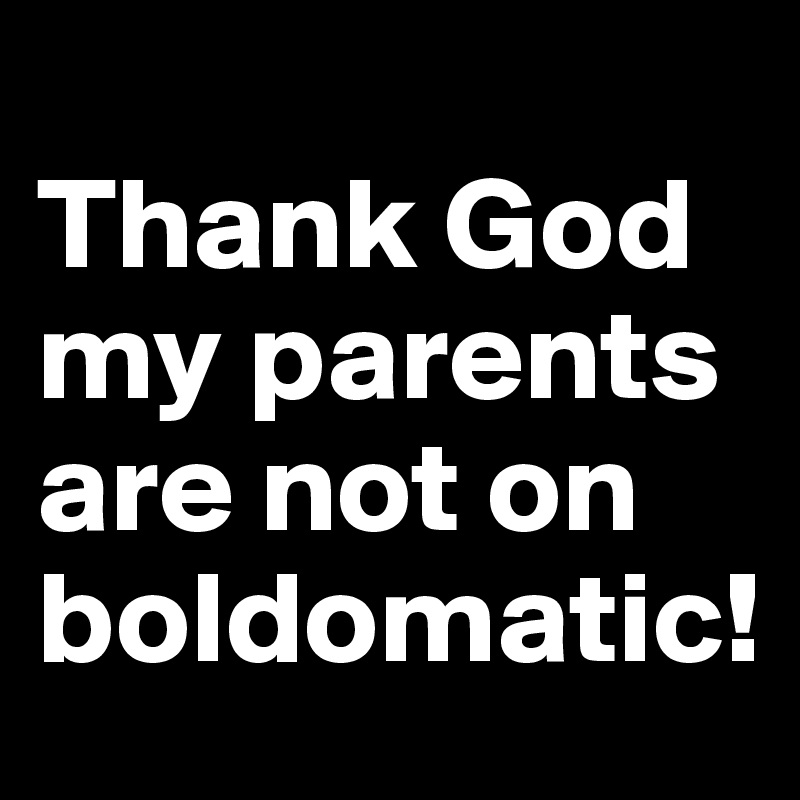
Thank God my parents are not on boldomatic!