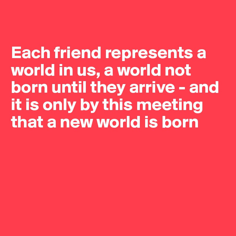 

Each friend represents a world in us, a world not born until they arrive - and it is only by this meeting that a new world is born




