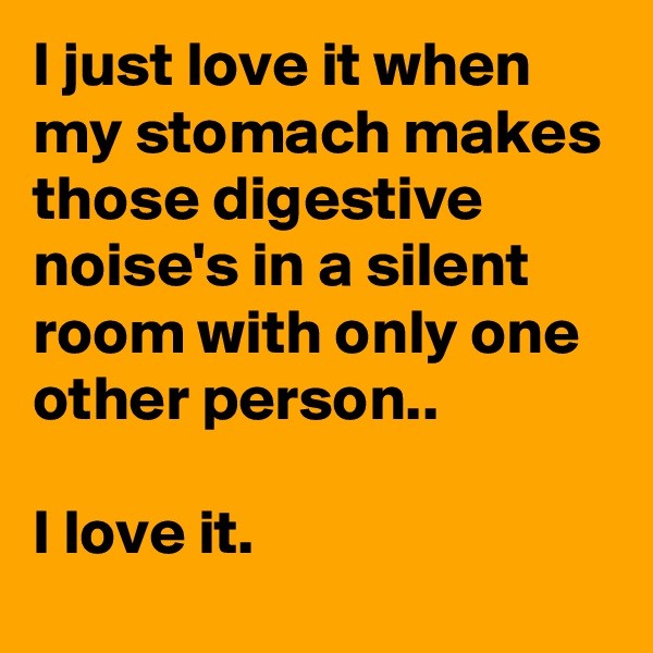 I just love it when my stomach makes those digestive noise's in a silent room with only one other person.. 

I love it.