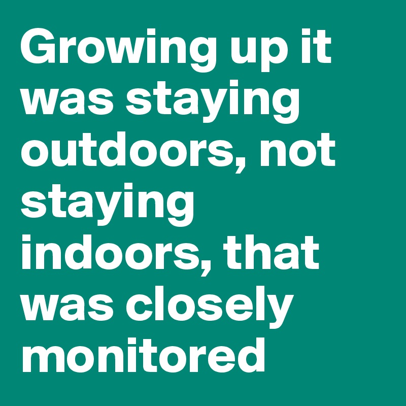 Growing up it was staying outdoors, not staying indoors, that was closely monitored