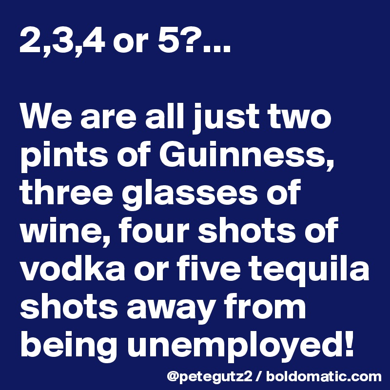 2,3,4 or 5?...

We are all just two pints of Guinness,  three glasses of wine, four shots of vodka or five tequila shots away from being unemployed!