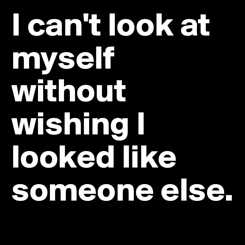I can't look at myself without wishing I looked like someone else.
