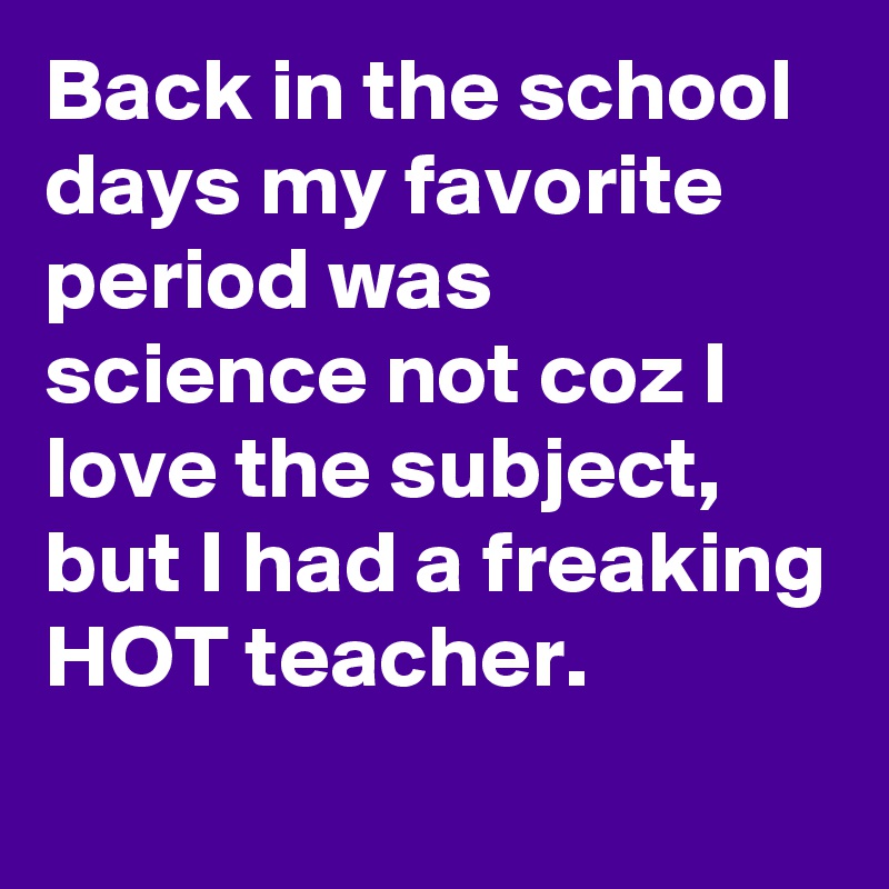 Back in the school days my favorite period was science not coz I love the subject, but I had a freaking HOT teacher.
