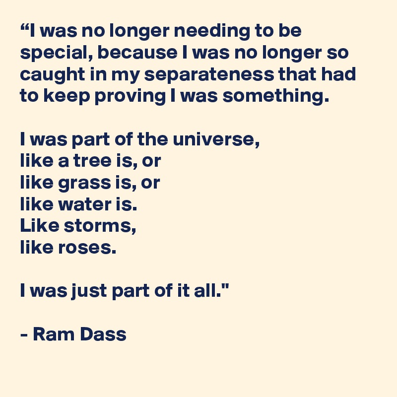 “I was no longer needing to be special, because I was no longer so caught in my separateness that had to keep proving I was something.
 
I was part of the universe, 
like a tree is, or 
like grass is, or 
like water is. 
Like storms, 
like roses.

I was just part of it all."

- Ram Dass
