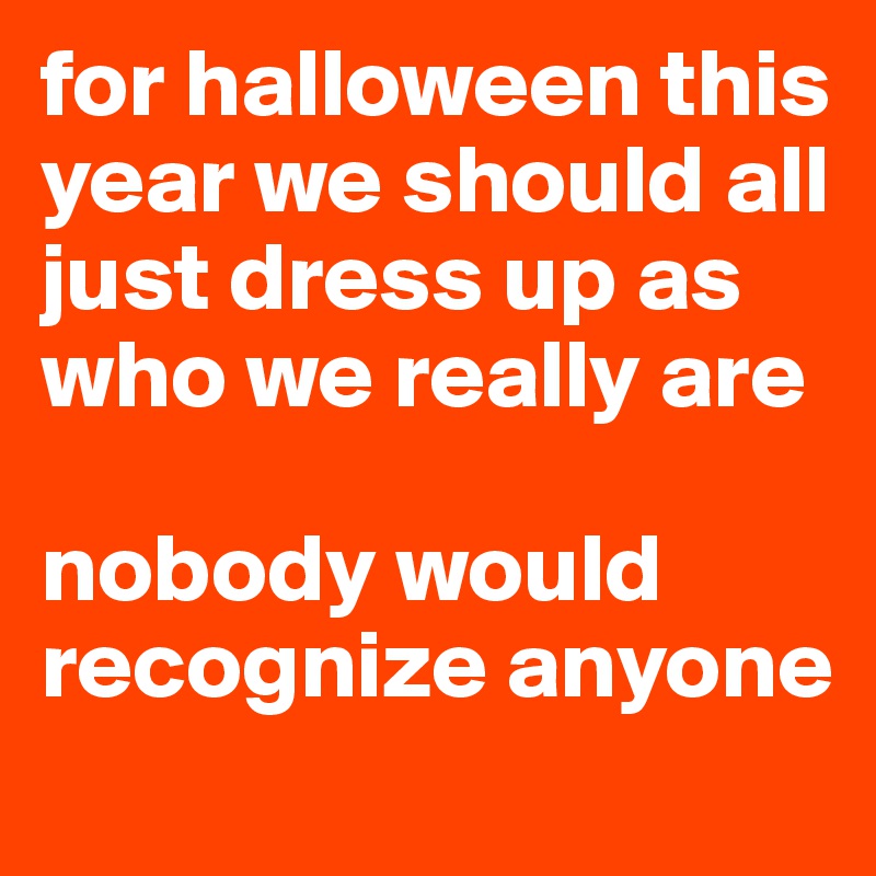 for halloween this year we should all just dress up as who we really are 

nobody would recognize anyone