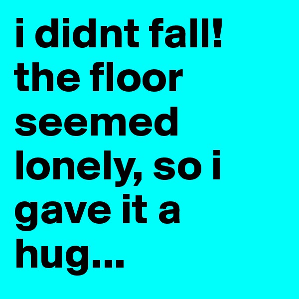 i didnt fall! the floor seemed lonely, so i gave it a hug...