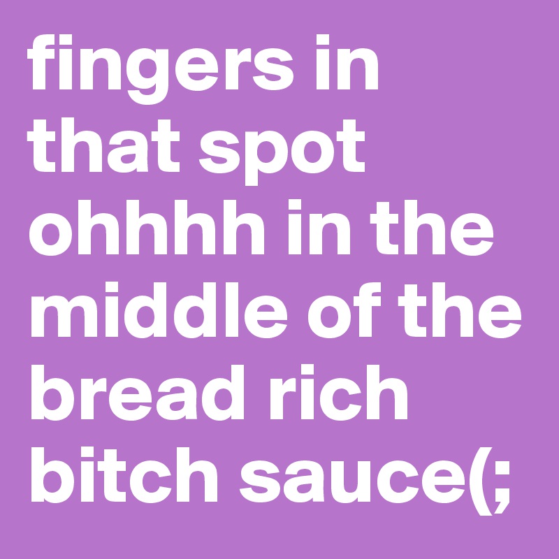 fingers in that spot ohhhh in the middle of the bread rich bitch sauce(;