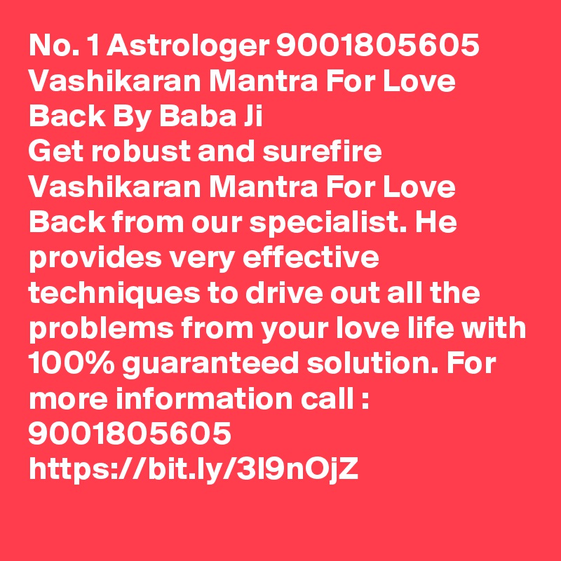 No. 1 Astrologer 9001805605 Vashikaran Mantra For Love Back By Baba Ji
Get robust and surefire Vashikaran Mantra For Love Back from our specialist. He provides very effective techniques to drive out all the problems from your love life with 100% guaranteed solution. For more information call : 9001805605
https://bit.ly/3l9nOjZ 
