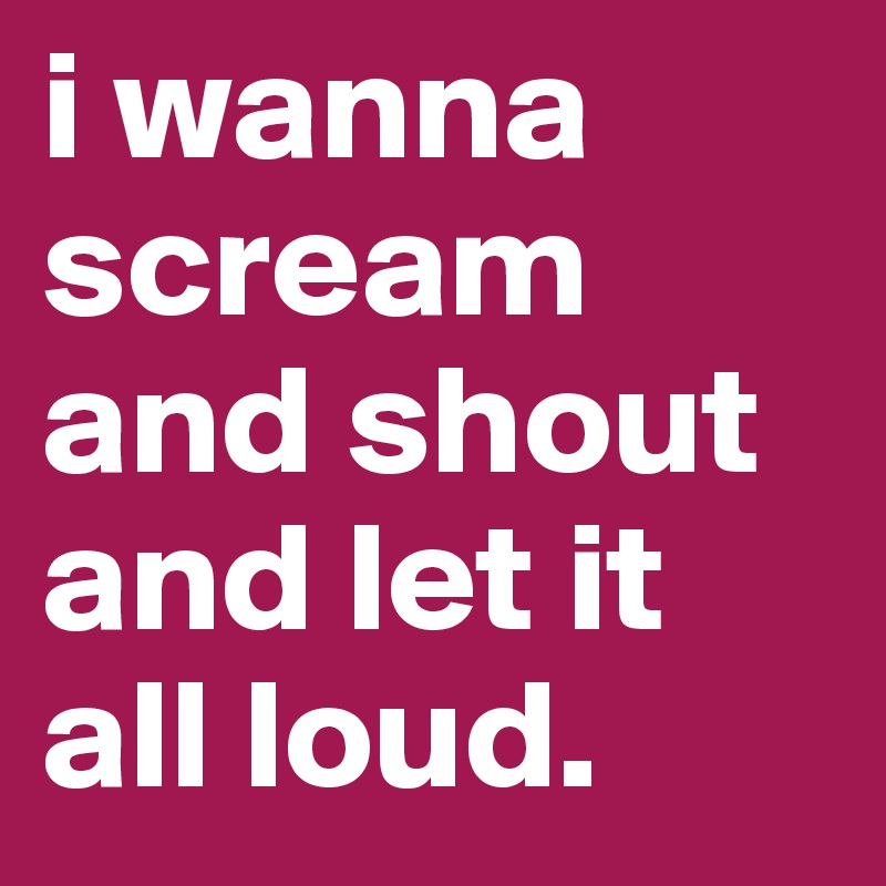 i wanna scream and shout and let it all loud.