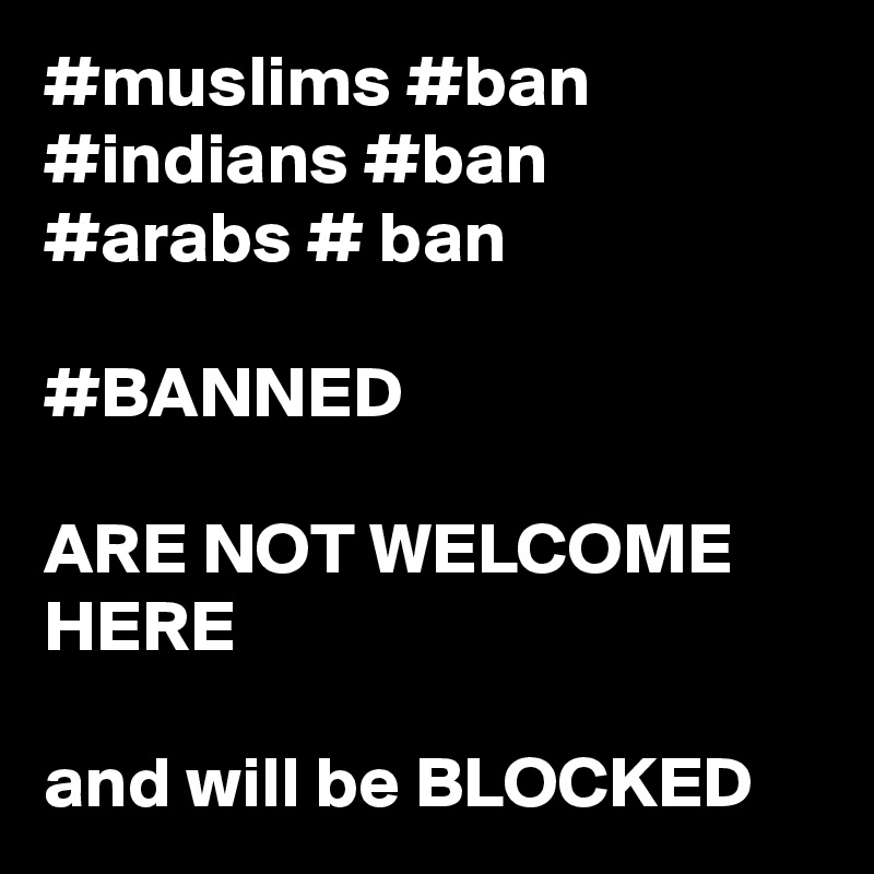 #muslims #ban
#indians #ban
#arabs # ban

#BANNED

ARE NOT WELCOME HERE

and will be BLOCKED
