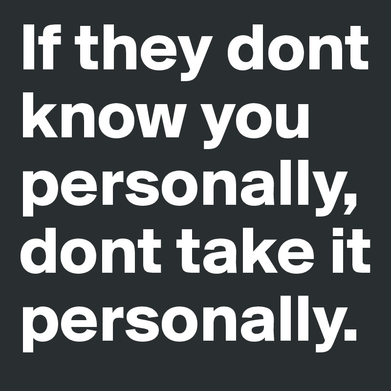 If they dont know you personally, dont take it personally.