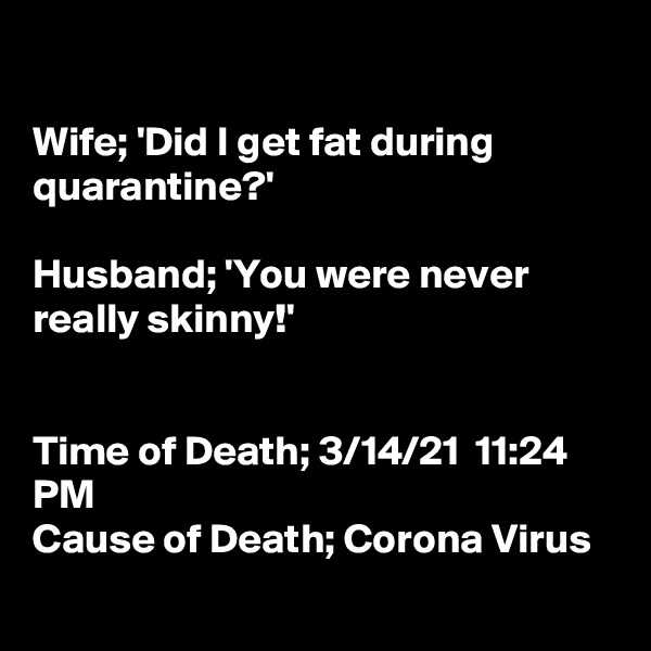 

Wife; 'Did I get fat during quarantine?'

Husband; 'You were never really skinny!'


Time of Death; 3/14/21  11:24 PM
Cause of Death; Corona Virus
