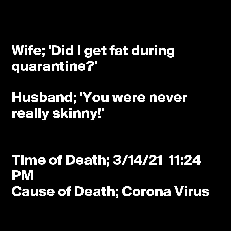 

Wife; 'Did I get fat during quarantine?'

Husband; 'You were never really skinny!'


Time of Death; 3/14/21  11:24 PM
Cause of Death; Corona Virus
