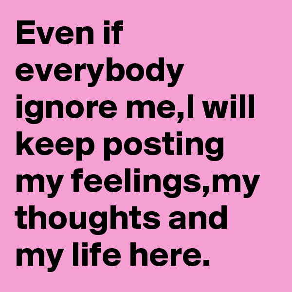 Even if everybody ignore me,I will keep posting my feelings,my thoughts and my life here.