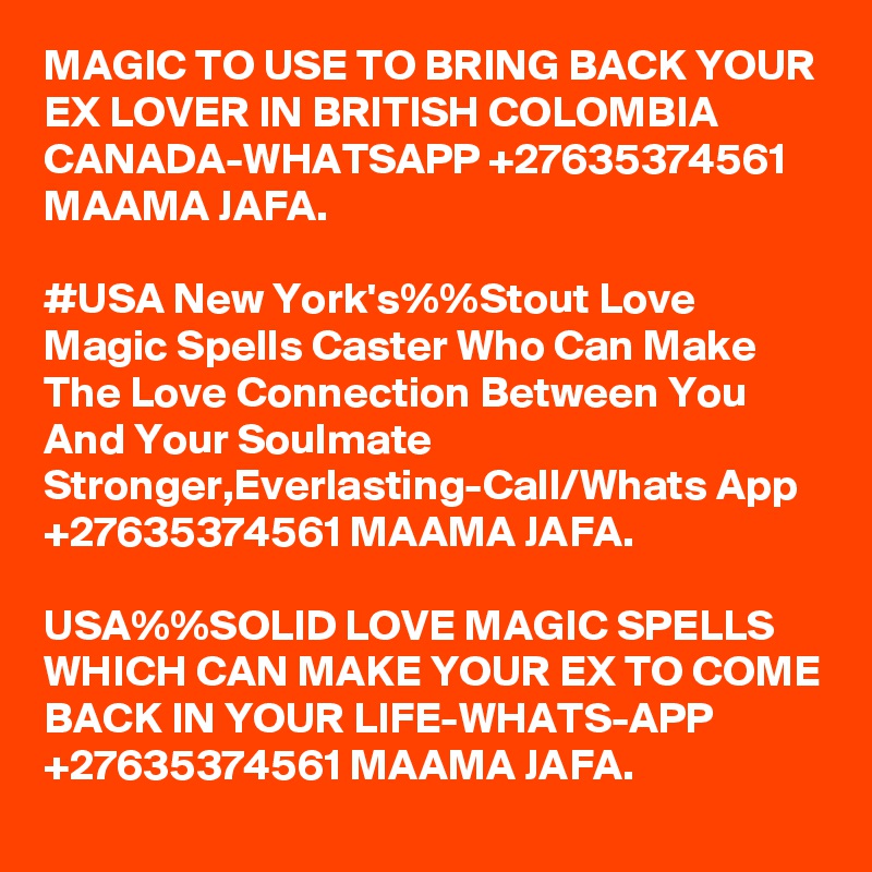 MAGIC TO USE TO BRING BACK YOUR EX LOVER IN BRITISH COLOMBIA CANADA-WHATSAPP +27635374561 MAAMA JAFA.

#USA New York's%%Stout Love Magic Spells Caster Who Can Make The Love Connection Between You And Your Soulmate Stronger,Everlasting-Call/Whats App +27635374561 MAAMA JAFA. 

USA%%SOLID LOVE MAGIC SPELLS WHICH CAN MAKE YOUR EX TO COME BACK IN YOUR LIFE-WHATS-APP +27635374561 MAAMA JAFA.