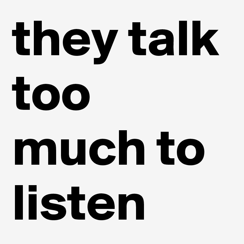 they talk too much to listen