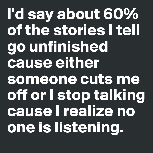 I'd say about 60% of the stories I tell go unfinished cause either someone cuts me off or I stop talking cause I realize no one is listening. 