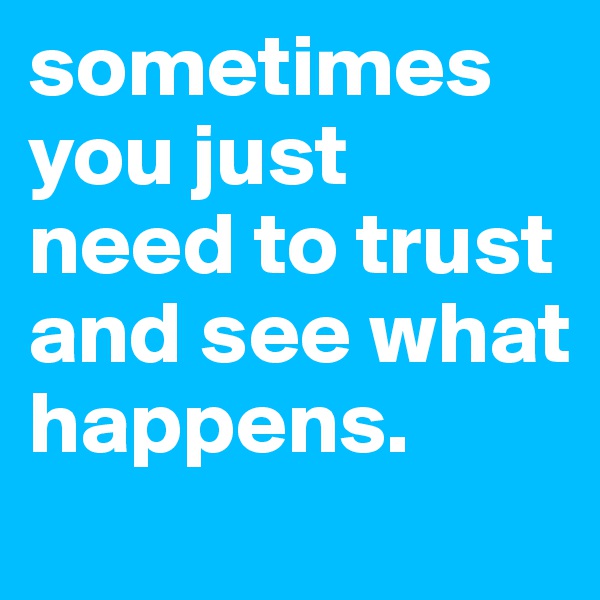 sometimes you just need to trust and see what happens.