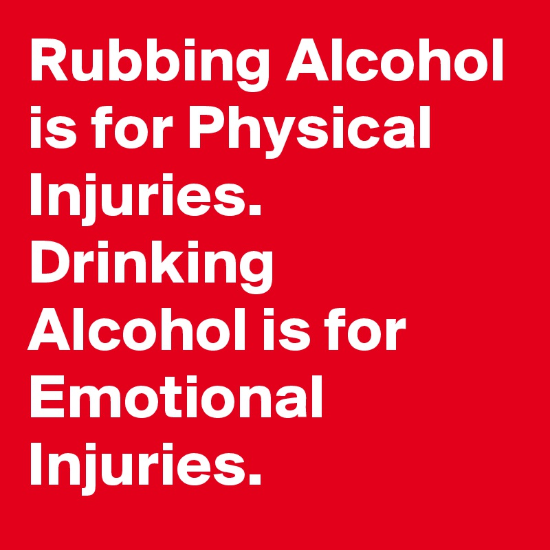 Rubbing Alcohol is for Physical Injuries.
Drinking Alcohol is for Emotional Injuries.