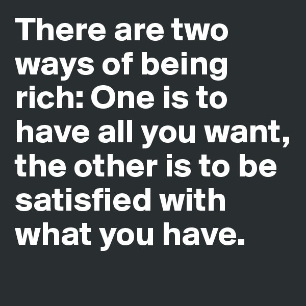 There are two ways of being rich: One is to have all you want, the other is to be satisfied with what you have.