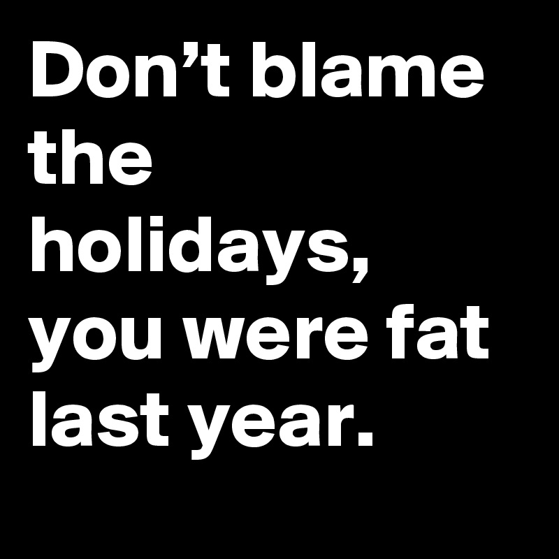 Don’t blame the holidays, you were fat last year.