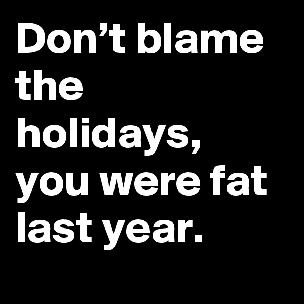 Don’t blame the holidays, you were fat last year.