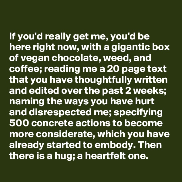 

If you'd really get me, you'd be here right now, with a gigantic box of vegan chocolate, weed, and coffee; reading me a 20 page text that you have thoughtfully written and edited over the past 2 weeks; naming the ways you have hurt and disrespected me; specifying 500 concrete actions to become more considerate, which you have already started to embody. Then there is a hug; a heartfelt one.
