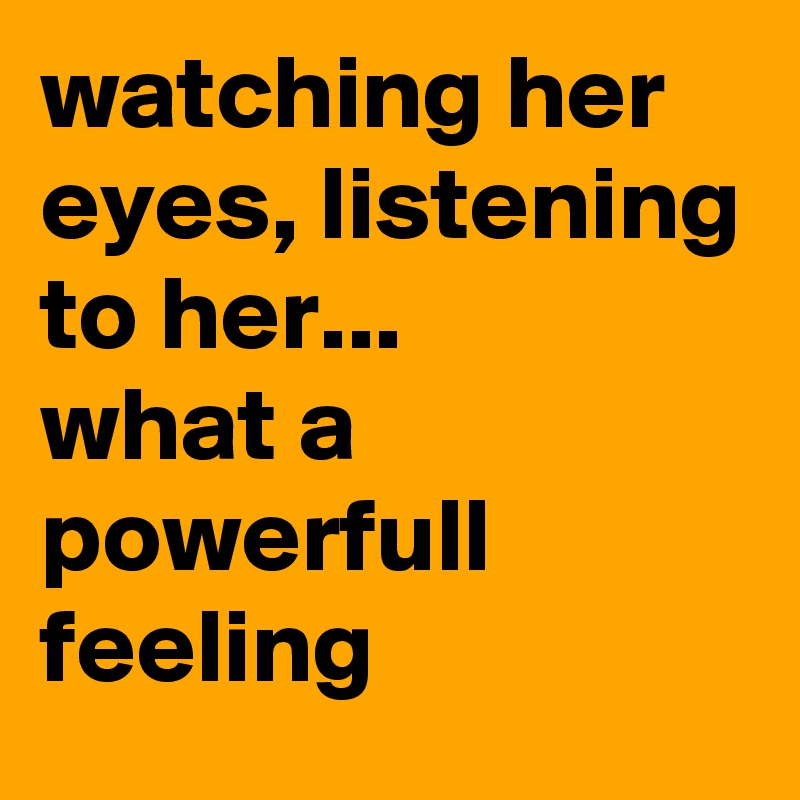 watching her eyes, listening to her... 
what a powerfull feeling 