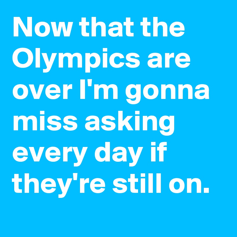 Now that the Olympics are over I'm gonna miss asking every day if they're still on.