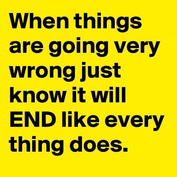 When things are going very wrong just know it will END like every thing does. 
