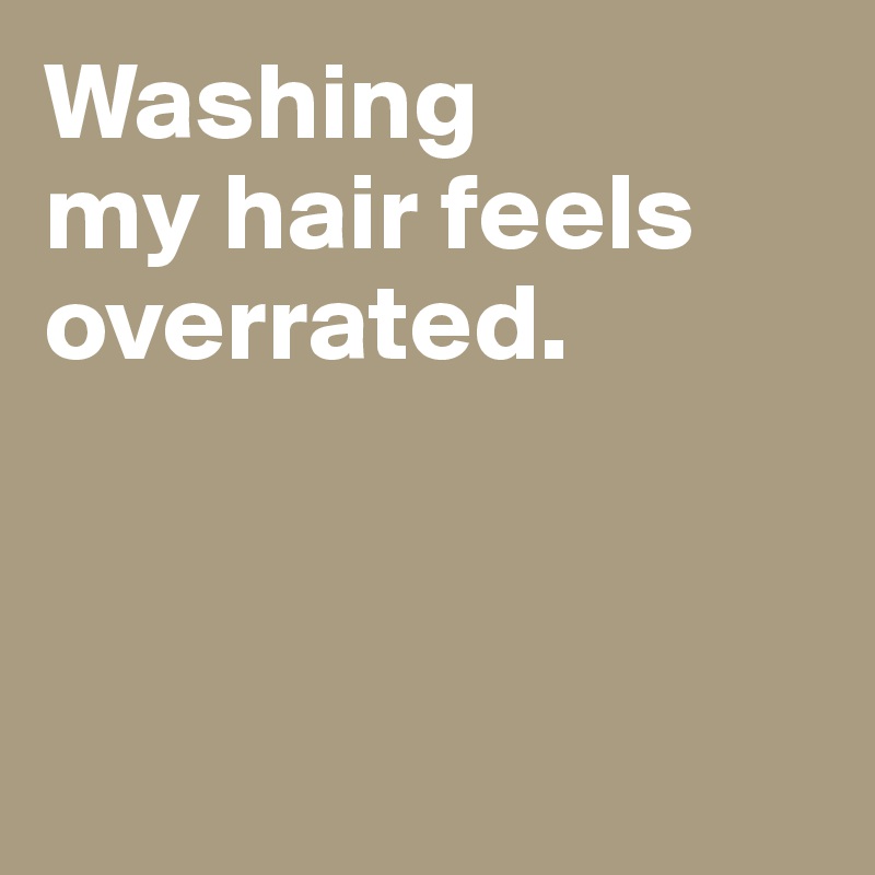 Washing 
my hair feels overrated. 



