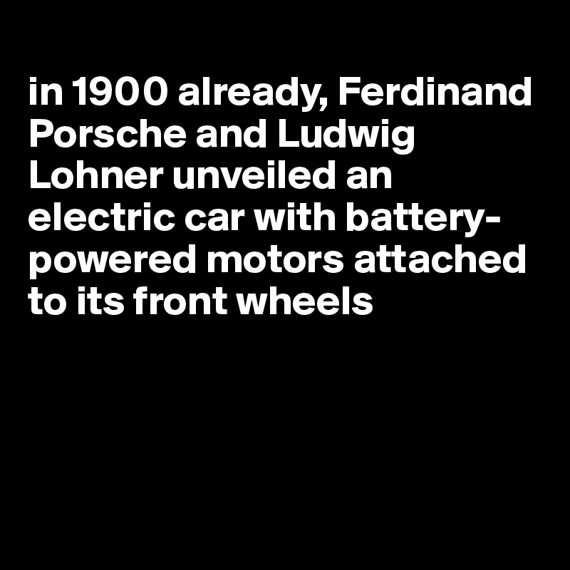 
in 1900 already, Ferdinand Porsche and Ludwig Lohner unveiled an electric car with battery-powered motors attached to its front wheels




