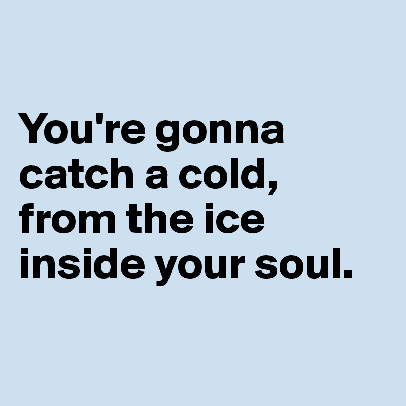 

You're gonna catch a cold,
from the ice inside your soul.

