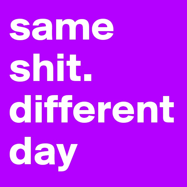 same shit. different day